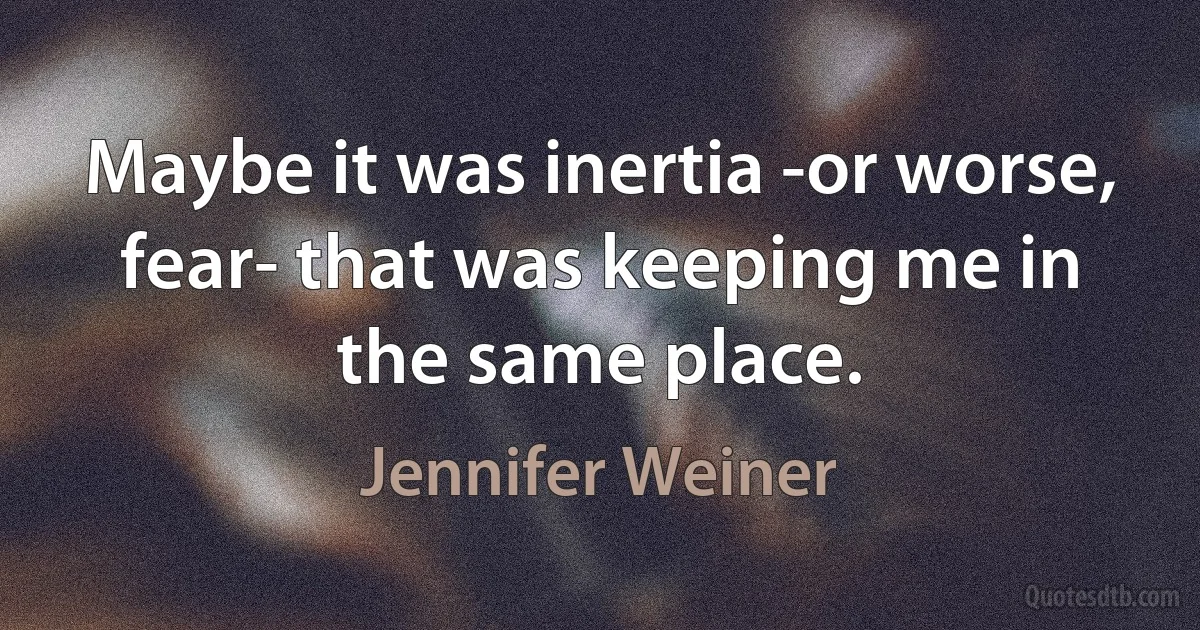 Maybe it was inertia -or worse, fear- that was keeping me in the same place. (Jennifer Weiner)