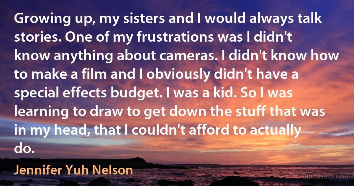 Growing up, my sisters and I would always talk stories. One of my frustrations was I didn't know anything about cameras. I didn't know how to make a film and I obviously didn't have a special effects budget. I was a kid. So I was learning to draw to get down the stuff that was in my head, that I couldn't afford to actually do. (Jennifer Yuh Nelson)