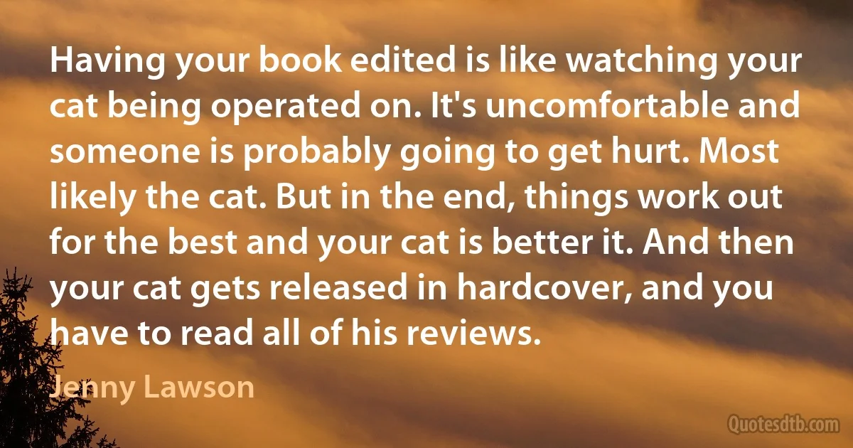 Having your book edited is like watching your cat being operated on. It's uncomfortable and someone is probably going to get hurt. Most likely the cat. But in the end, things work out for the best and your cat is better it. And then your cat gets released in hardcover, and you have to read all of his reviews. (Jenny Lawson)