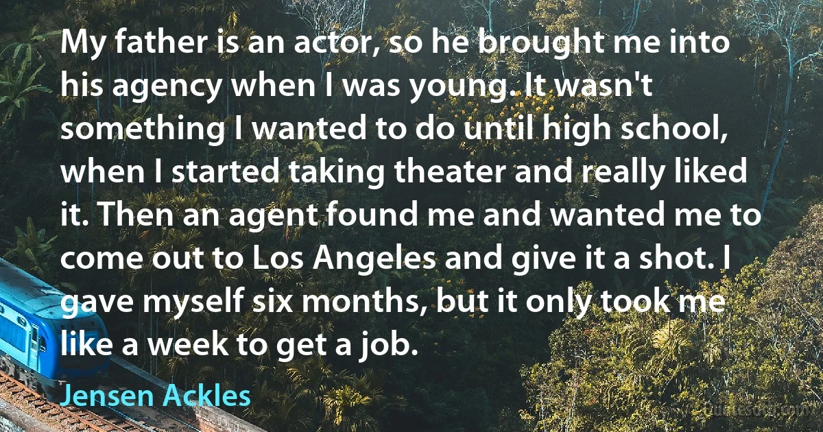 My father is an actor, so he brought me into his agency when I was young. It wasn't something I wanted to do until high school, when I started taking theater and really liked it. Then an agent found me and wanted me to come out to Los Angeles and give it a shot. I gave myself six months, but it only took me like a week to get a job. (Jensen Ackles)