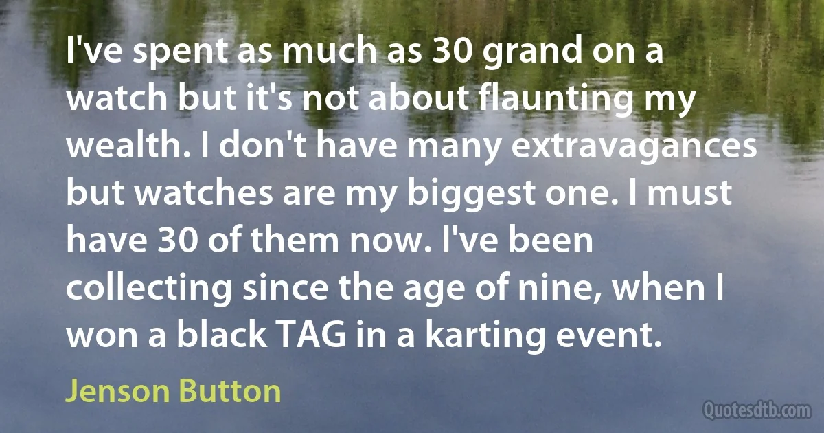 I've spent as much as 30 grand on a watch but it's not about flaunting my wealth. I don't have many extravagances but watches are my biggest one. I must have 30 of them now. I've been collecting since the age of nine, when I won a black TAG in a karting event. (Jenson Button)