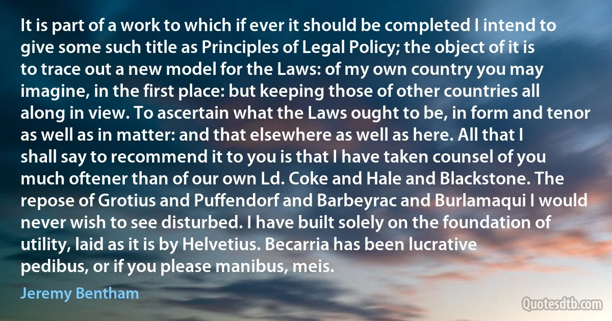 It is part of a work to which if ever it should be completed I intend to give some such title as Principles of Legal Policy; the object of it is to trace out a new model for the Laws: of my own country you may imagine, in the first place: but keeping those of other countries all along in view. To ascertain what the Laws ought to be, in form and tenor as well as in matter: and that elsewhere as well as here. All that I shall say to recommend it to you is that I have taken counsel of you much oftener than of our own Ld. Coke and Hale and Blackstone. The repose of Grotius and Puffendorf and Barbeyrac and Burlamaqui I would never wish to see disturbed. I have built solely on the foundation of utility, laid as it is by Helvetius. Becarria has been lucrative pedibus, or if you please manibus, meis. (Jeremy Bentham)