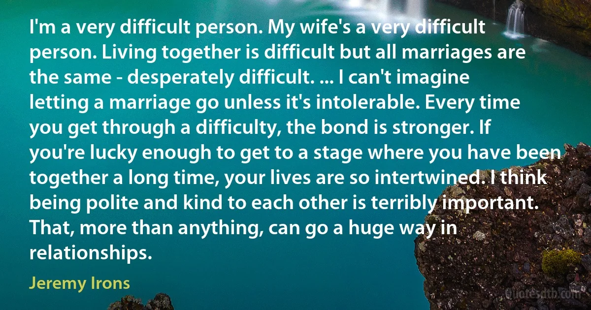 I'm a very difficult person. My wife's a very difficult person. Living together is difficult but all marriages are the same - desperately difficult. ... I can't imagine letting a marriage go unless it's intolerable. Every time you get through a difficulty, the bond is stronger. If you're lucky enough to get to a stage where you have been together a long time, your lives are so intertwined. I think being polite and kind to each other is terribly important. That, more than anything, can go a huge way in relationships. (Jeremy Irons)