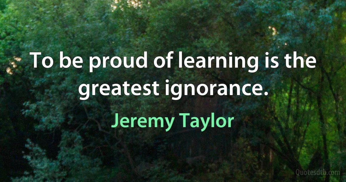 To be proud of learning is the greatest ignorance. (Jeremy Taylor)