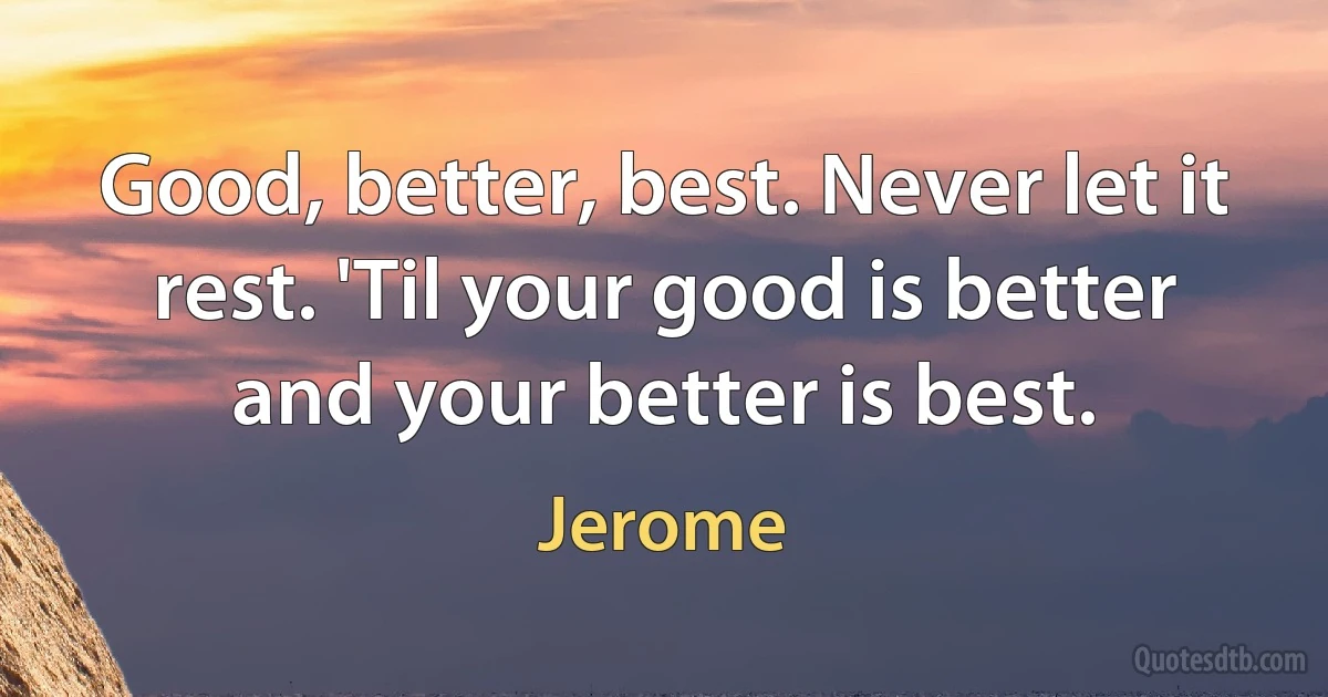 Good, better, best. Never let it rest. 'Til your good is better and your better is best. (Jerome)