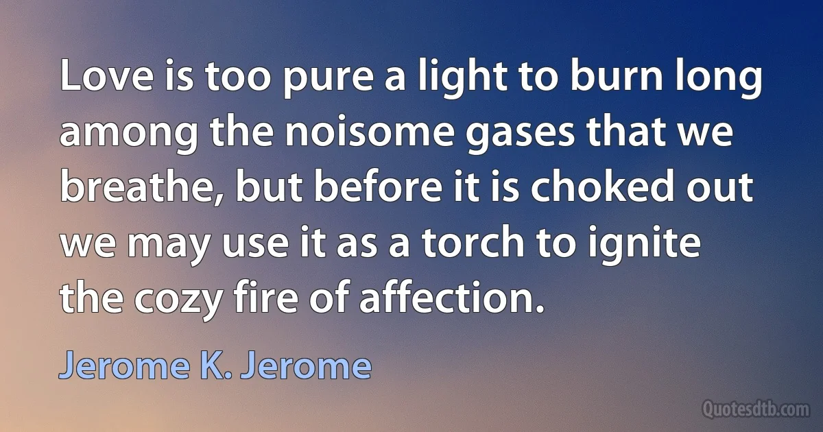 Love is too pure a light to burn long among the noisome gases that we breathe, but before it is choked out we may use it as a torch to ignite the cozy fire of affection. (Jerome K. Jerome)