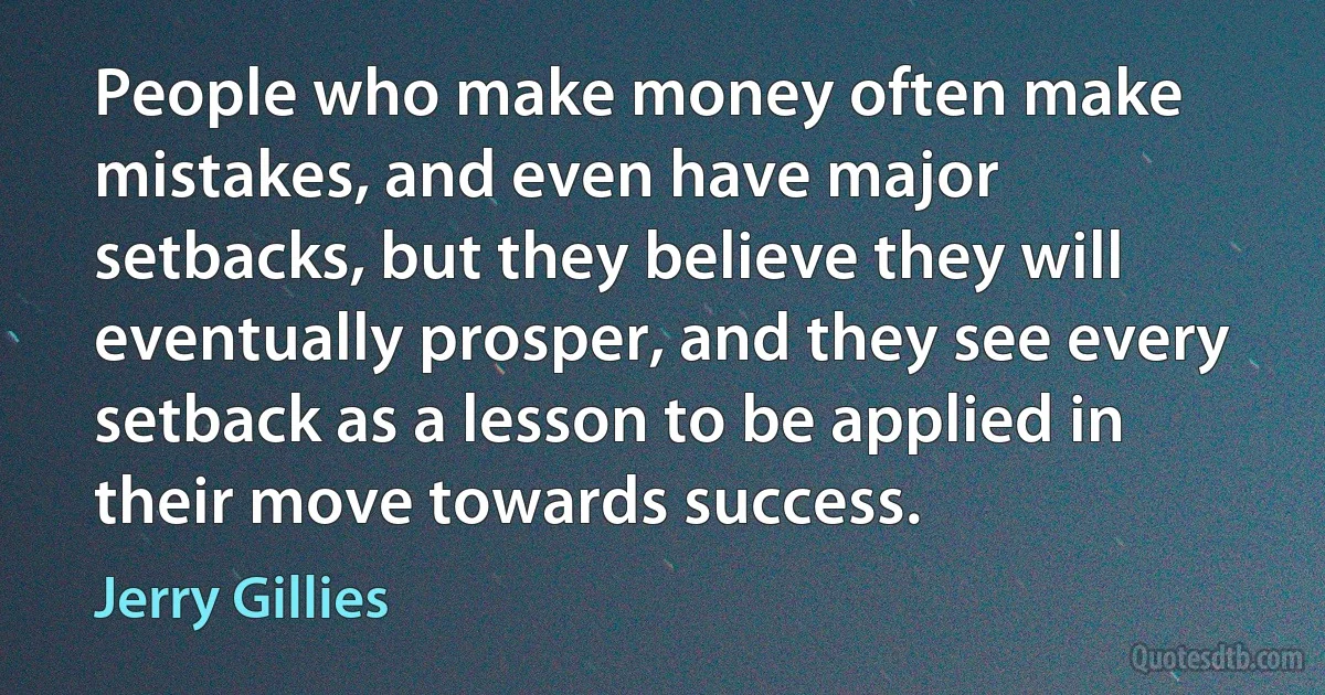 People who make money often make mistakes, and even have major setbacks, but they believe they will eventually prosper, and they see every setback as a lesson to be applied in their move towards success. (Jerry Gillies)