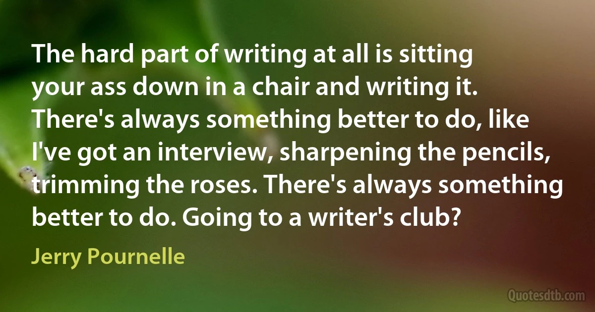 The hard part of writing at all is sitting your ass down in a chair and writing it. There's always something better to do, like I've got an interview, sharpening the pencils, trimming the roses. There's always something better to do. Going to a writer's club? (Jerry Pournelle)