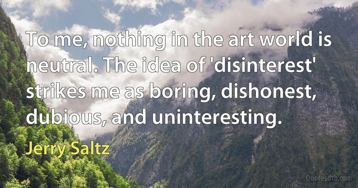 To me, nothing in the art world is neutral. The idea of 'disinterest' strikes me as boring, dishonest, dubious, and uninteresting. (Jerry Saltz)