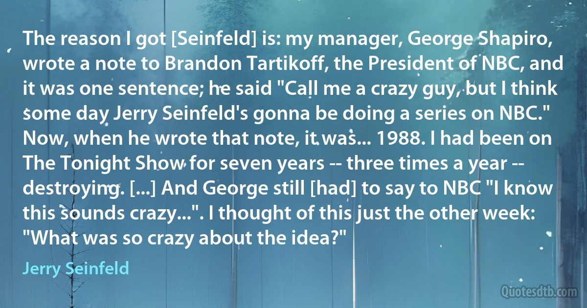 The reason I got [Seinfeld] is: my manager, George Shapiro, wrote a note to Brandon Tartikoff, the President of NBC, and it was one sentence; he said "Call me a crazy guy, but I think some day Jerry Seinfeld's gonna be doing a series on NBC." Now, when he wrote that note, it was... 1988. I had been on The Tonight Show for seven years -- three times a year -- destroying. [...] And George still [had] to say to NBC "I know this sounds crazy...". I thought of this just the other week: "What was so crazy about the idea?" (Jerry Seinfeld)