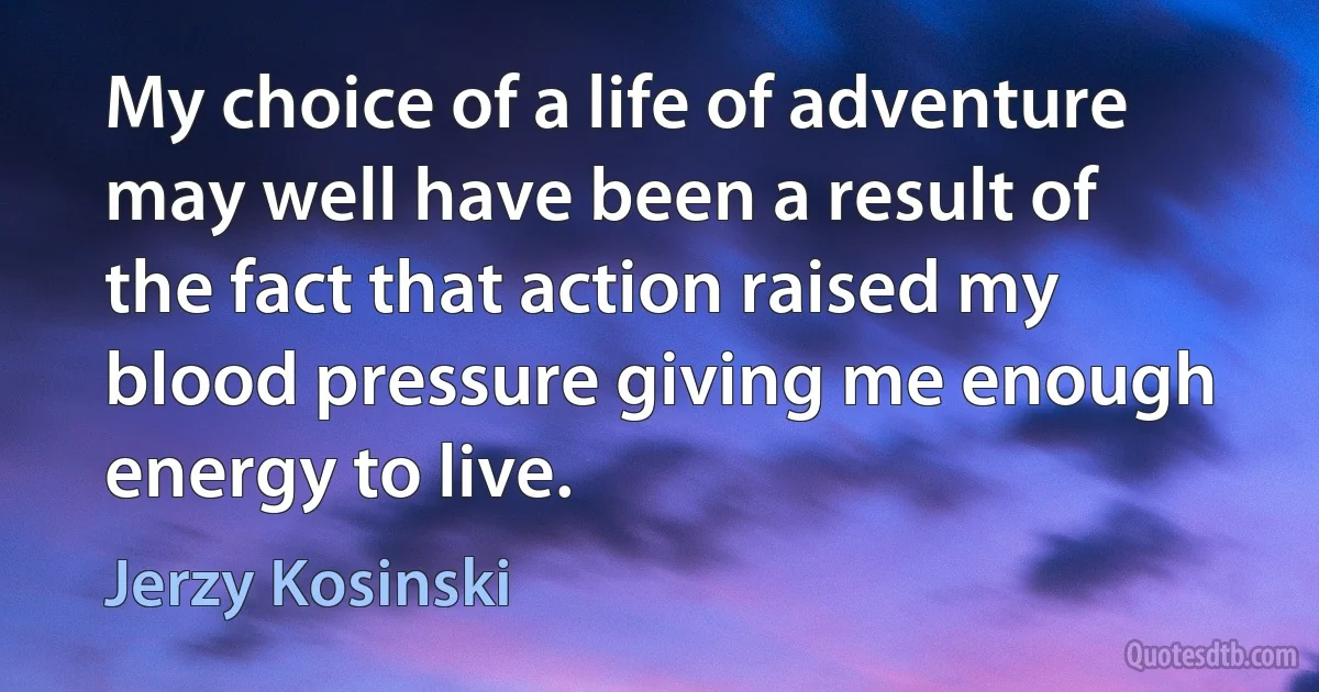 My choice of a life of adventure may well have been a result of the fact that action raised my blood pressure giving me enough energy to live. (Jerzy Kosinski)