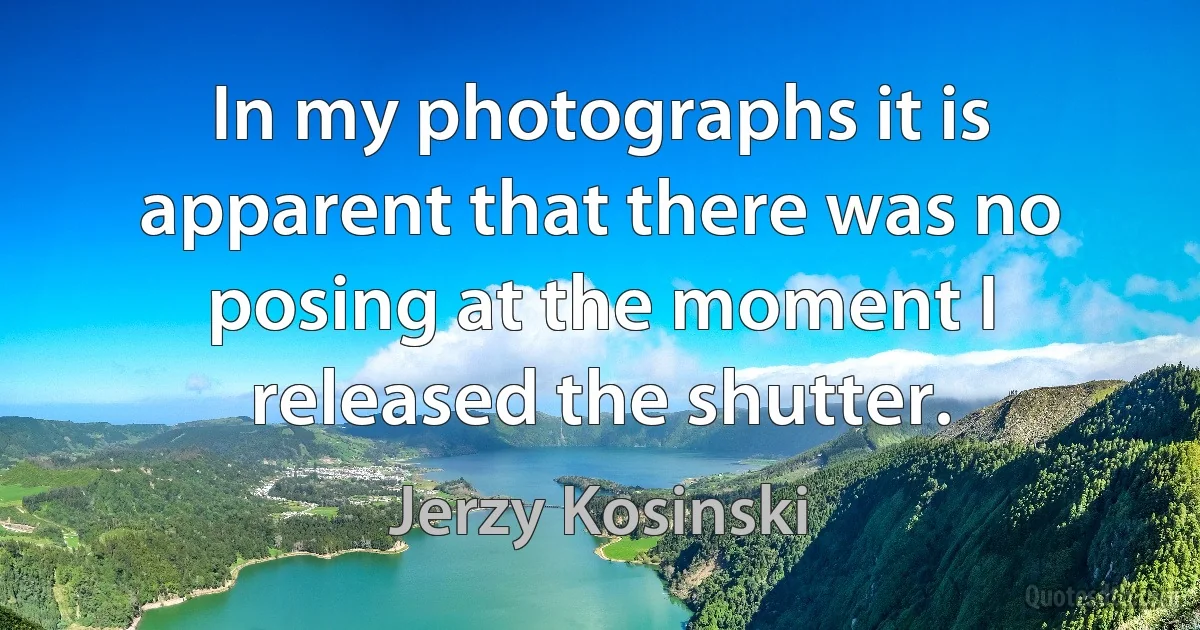 In my photographs it is apparent that there was no posing at the moment I released the shutter. (Jerzy Kosinski)