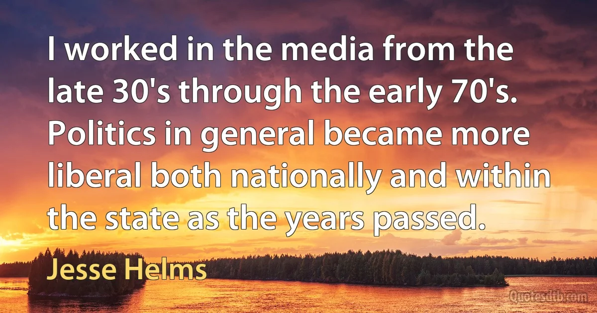 I worked in the media from the late 30's through the early 70's. Politics in general became more liberal both nationally and within the state as the years passed. (Jesse Helms)