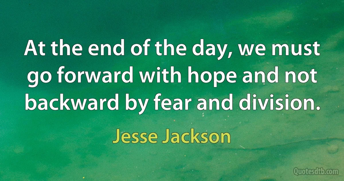 At the end of the day, we must go forward with hope and not backward by fear and division. (Jesse Jackson)