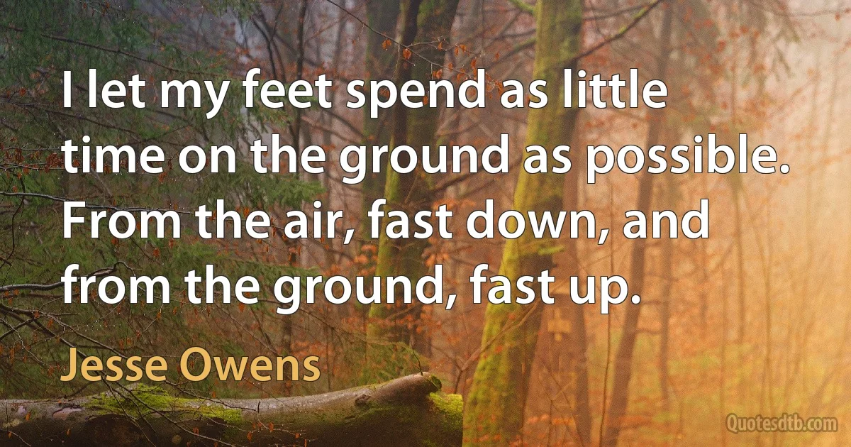 I let my feet spend as little time on the ground as possible. From the air, fast down, and from the ground, fast up. (Jesse Owens)