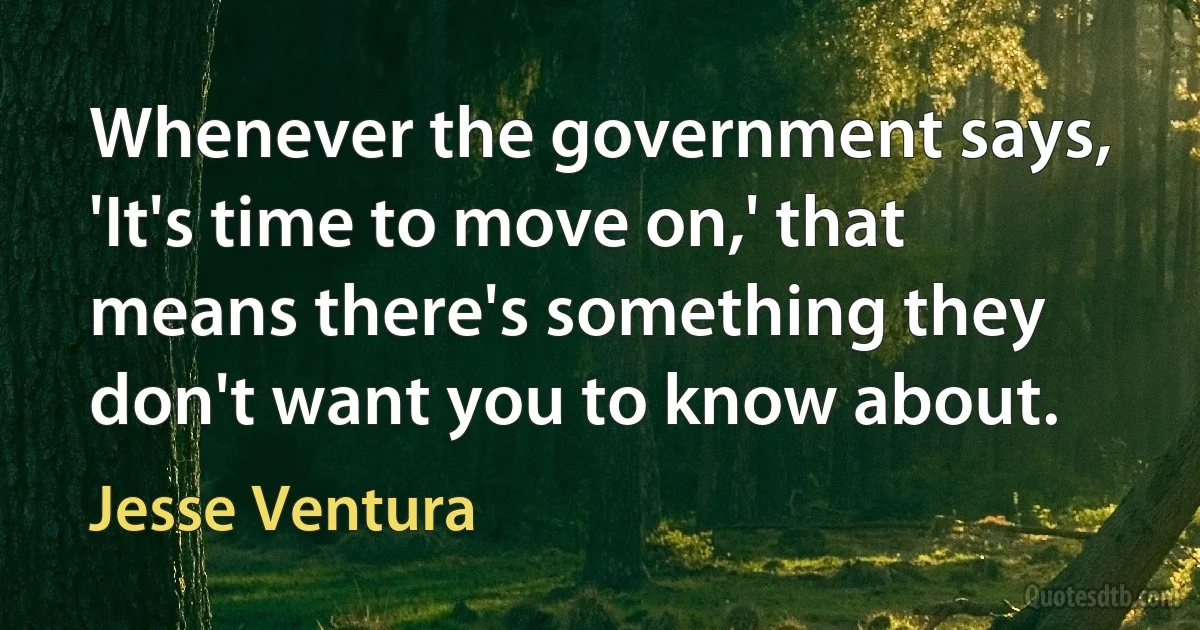 Whenever the government says, 'It's time to move on,' that means there's something they don't want you to know about. (Jesse Ventura)