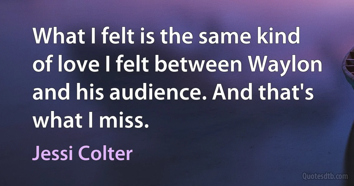 What I felt is the same kind of love I felt between Waylon and his audience. And that's what I miss. (Jessi Colter)