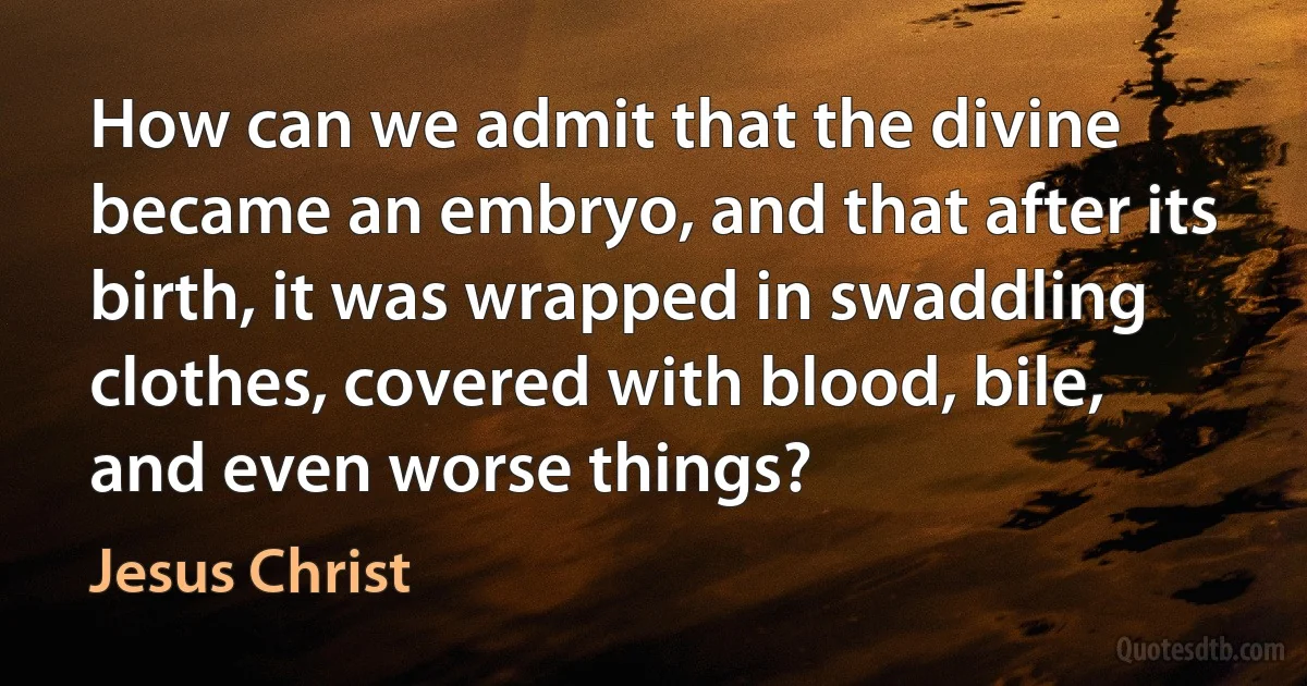 How can we admit that the divine became an embryo, and that after its birth, it was wrapped in swaddling clothes, covered with blood, bile, and even worse things? (Jesus Christ)