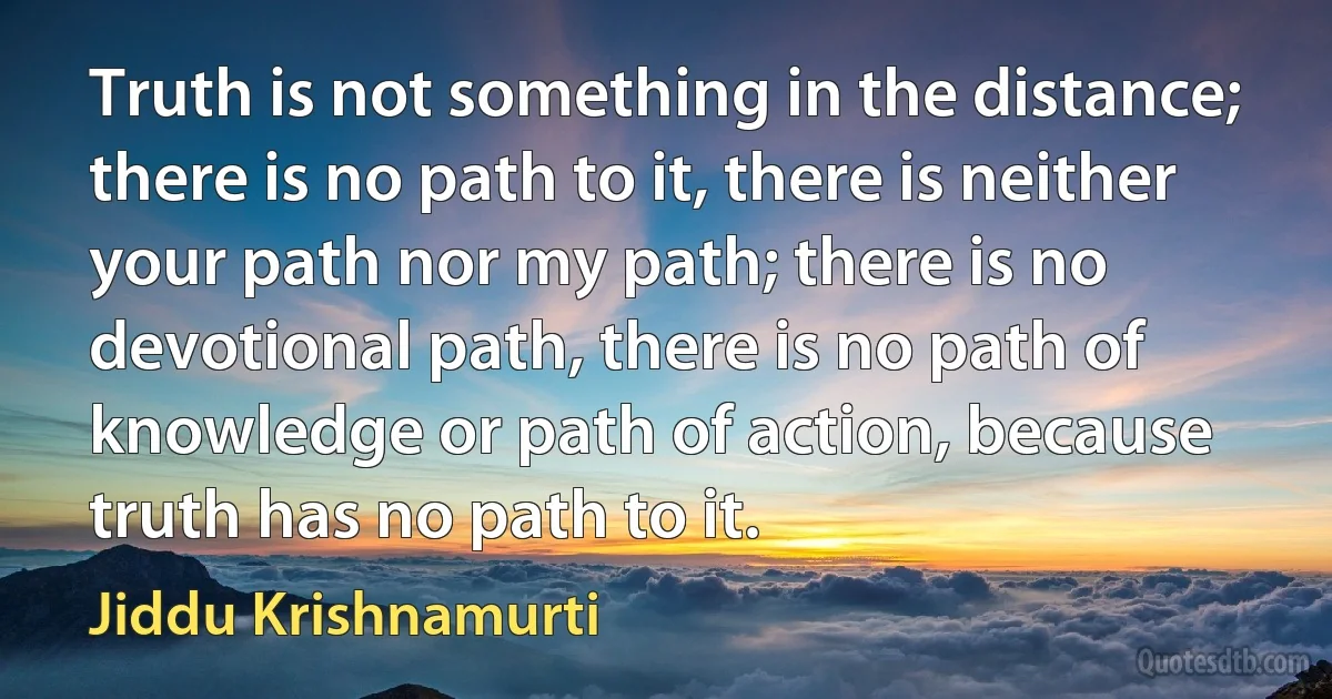 Truth is not something in the distance; there is no path to it, there is neither your path nor my path; there is no devotional path, there is no path of knowledge or path of action, because truth has no path to it. (Jiddu Krishnamurti)