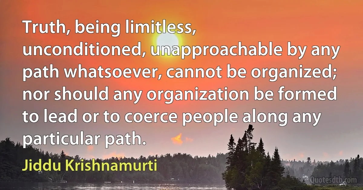 Truth, being limitless, unconditioned, unapproachable by any path whatsoever, cannot be organized; nor should any organization be formed to lead or to coerce people along any particular path. (Jiddu Krishnamurti)