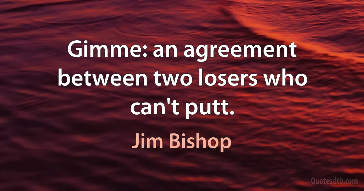 Gimme: an agreement between two losers who can't putt. (Jim Bishop)