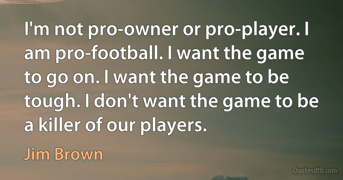 I'm not pro-owner or pro-player. I am pro-football. I want the game to go on. I want the game to be tough. I don't want the game to be a killer of our players. (Jim Brown)