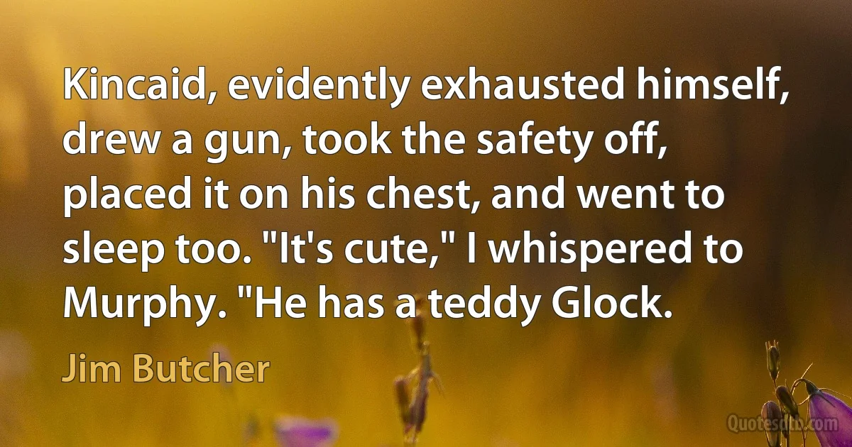 Kincaid, evidently exhausted himself, drew a gun, took the safety off, placed it on his chest, and went to sleep too. "It's cute," I whispered to Murphy. "He has a teddy Glock. (Jim Butcher)