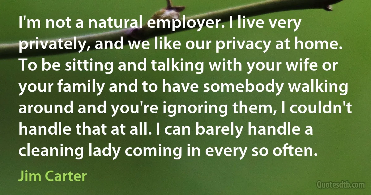 I'm not a natural employer. I live very privately, and we like our privacy at home. To be sitting and talking with your wife or your family and to have somebody walking around and you're ignoring them, I couldn't handle that at all. I can barely handle a cleaning lady coming in every so often. (Jim Carter)