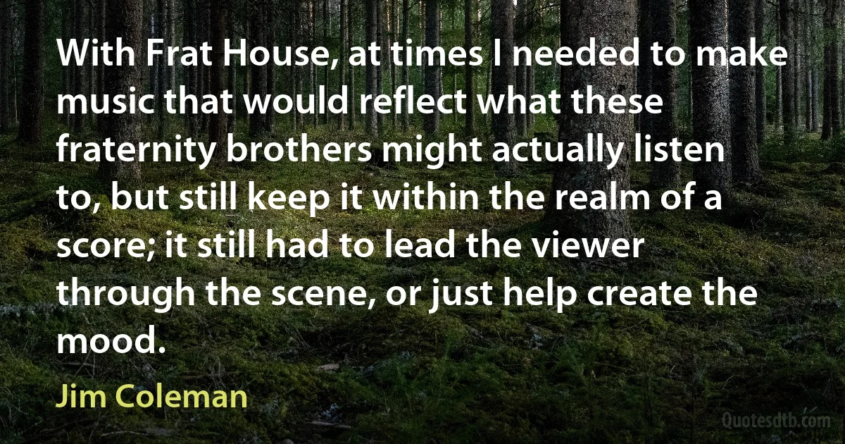 With Frat House, at times I needed to make music that would reflect what these fraternity brothers might actually listen to, but still keep it within the realm of a score; it still had to lead the viewer through the scene, or just help create the mood. (Jim Coleman)