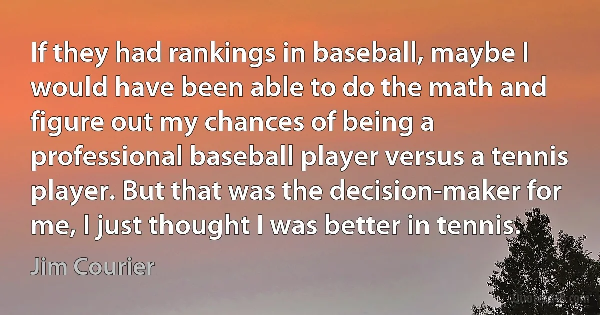 If they had rankings in baseball, maybe I would have been able to do the math and figure out my chances of being a professional baseball player versus a tennis player. But that was the decision-maker for me, I just thought I was better in tennis. (Jim Courier)