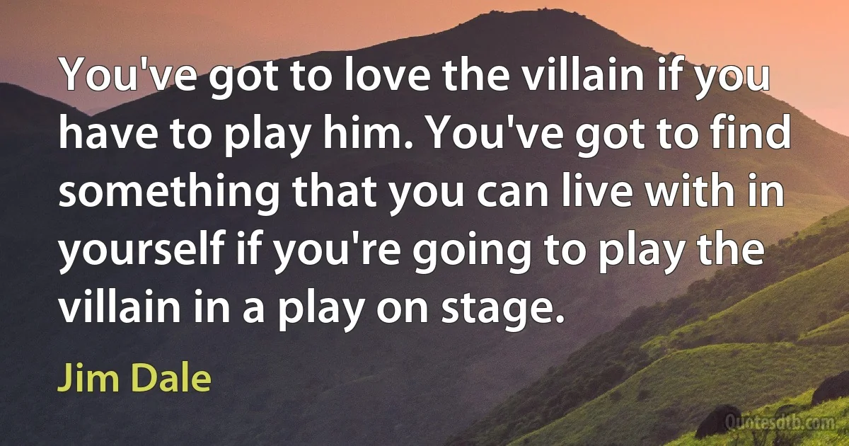 You've got to love the villain if you have to play him. You've got to find something that you can live with in yourself if you're going to play the villain in a play on stage. (Jim Dale)