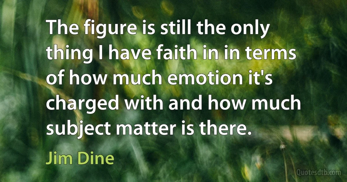 The figure is still the only thing I have faith in in terms of how much emotion it's charged with and how much subject matter is there. (Jim Dine)