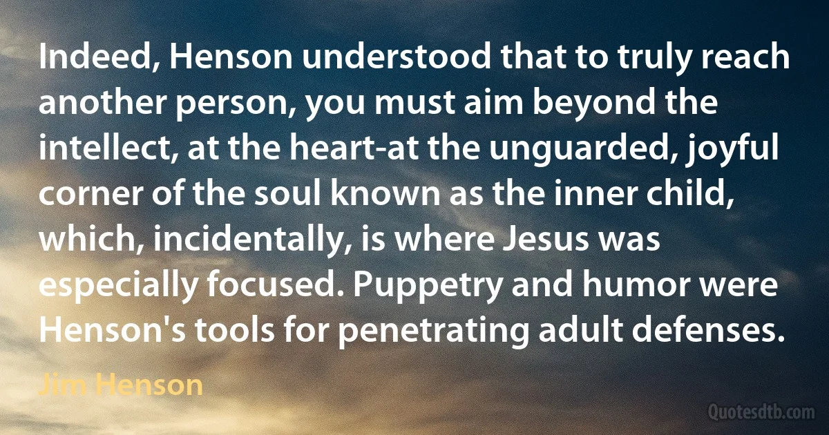 Indeed, Henson understood that to truly reach another person, you must aim beyond the intellect, at the heart-at the unguarded, joyful corner of the soul known as the inner child, which, incidentally, is where Jesus was especially focused. Puppetry and humor were Henson's tools for penetrating adult defenses. (Jim Henson)