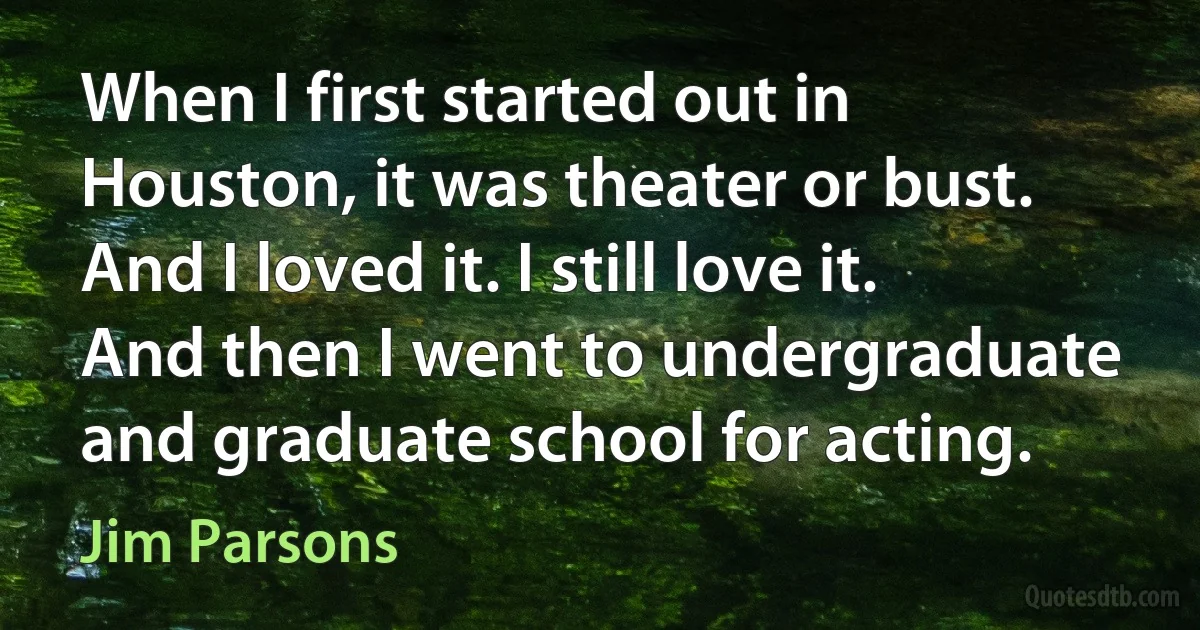 When I first started out in Houston, it was theater or bust. And I loved it. I still love it. And then I went to undergraduate and graduate school for acting. (Jim Parsons)