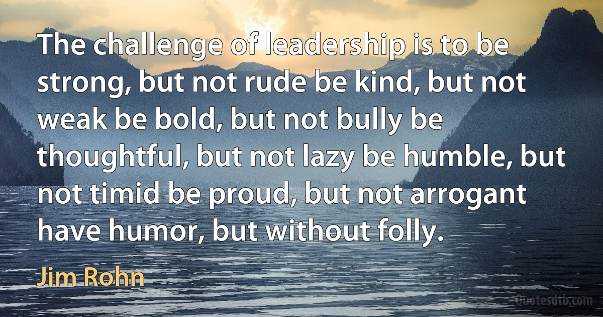 The challenge of leadership is to be strong, but not rude be kind, but not weak be bold, but not bully be thoughtful, but not lazy be humble, but not timid be proud, but not arrogant have humor, but without folly. (Jim Rohn)