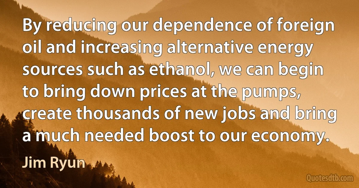 By reducing our dependence of foreign oil and increasing alternative energy sources such as ethanol, we can begin to bring down prices at the pumps, create thousands of new jobs and bring a much needed boost to our economy. (Jim Ryun)