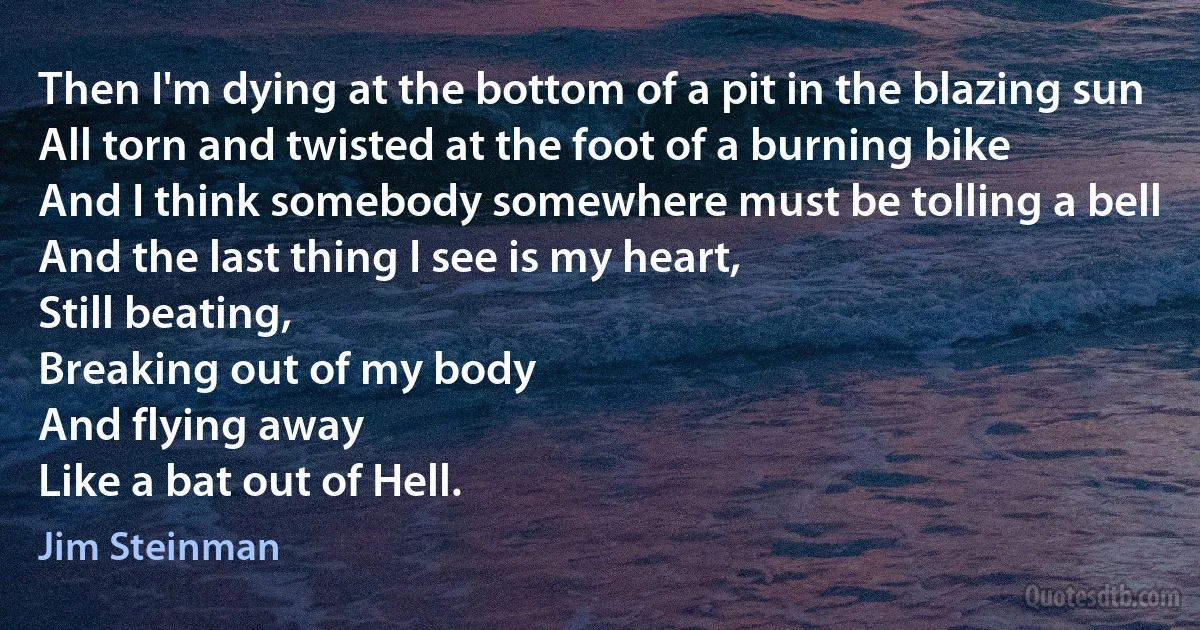 Then I'm dying at the bottom of a pit in the blazing sun
All torn and twisted at the foot of a burning bike
And I think somebody somewhere must be tolling a bell
And the last thing I see is my heart,
Still beating,
Breaking out of my body
And flying away
Like a bat out of Hell. (Jim Steinman)