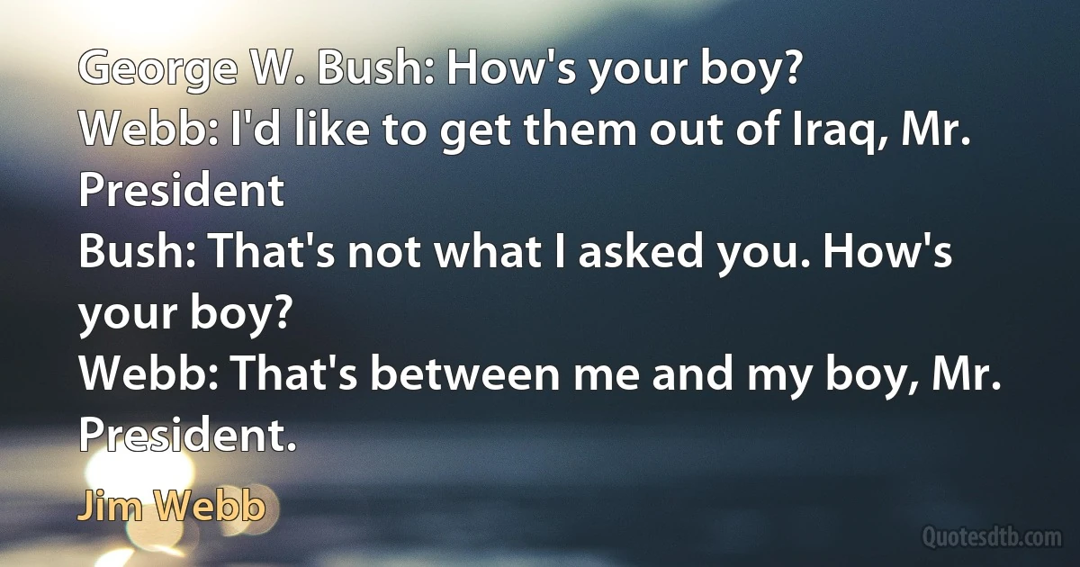 George W. Bush: How's your boy?
Webb: I'd like to get them out of Iraq, Mr. President
Bush: That's not what I asked you. How's your boy?
Webb: That's between me and my boy, Mr. President. (Jim Webb)