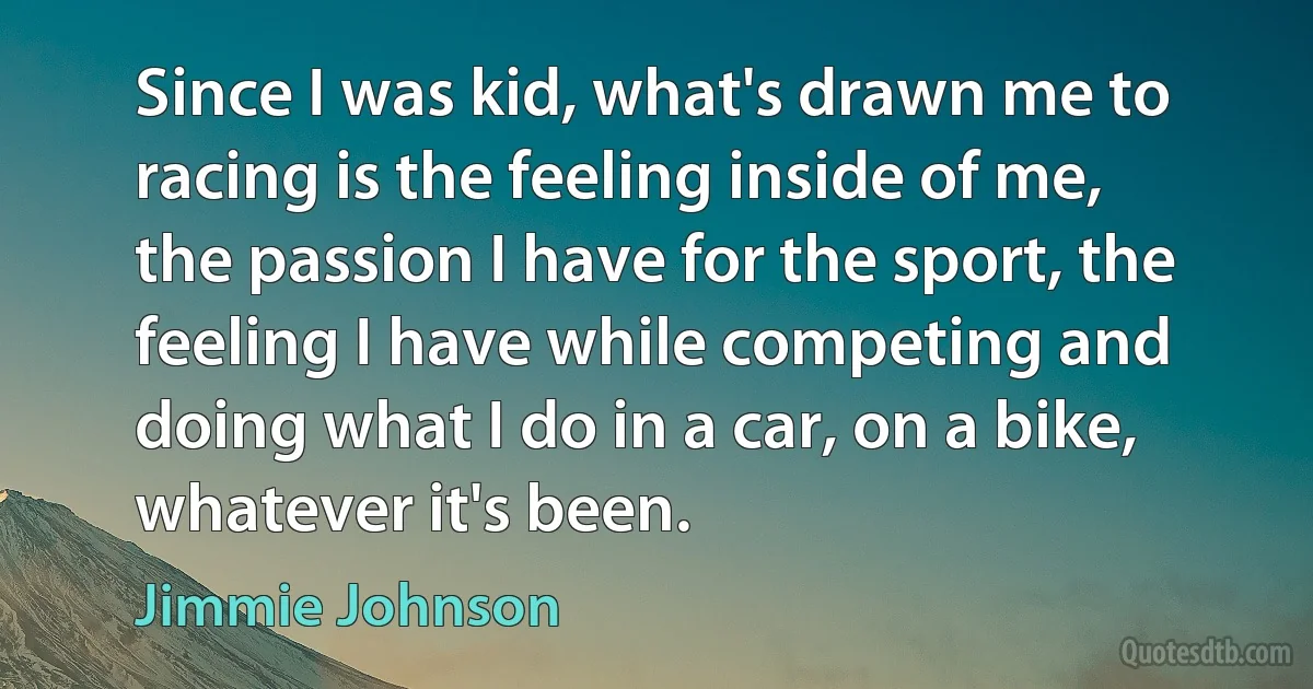 Since I was kid, what's drawn me to racing is the feeling inside of me, the passion I have for the sport, the feeling I have while competing and doing what I do in a car, on a bike, whatever it's been. (Jimmie Johnson)