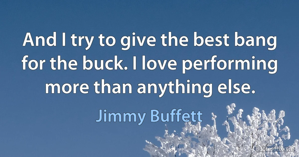 And I try to give the best bang for the buck. I love performing more than anything else. (Jimmy Buffett)