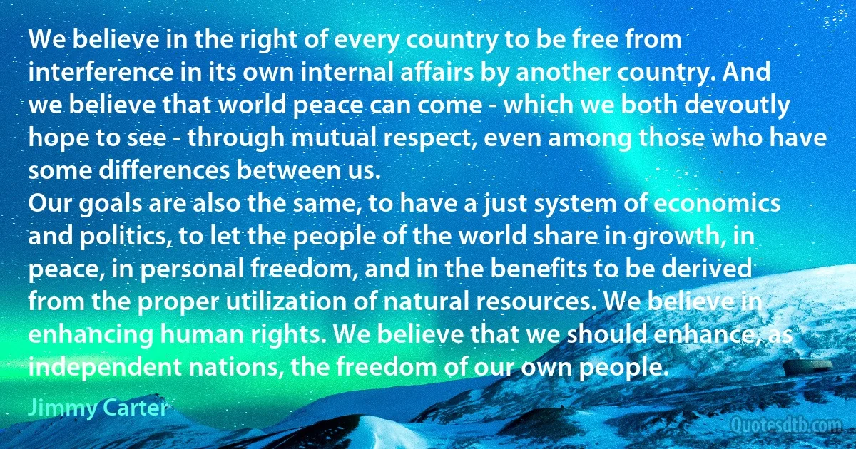 We believe in the right of every country to be free from interference in its own internal affairs by another country. And we believe that world peace can come - which we both devoutly hope to see - through mutual respect, even among those who have some differences between us.
Our goals are also the same, to have a just system of economics and politics, to let the people of the world share in growth, in peace, in personal freedom, and in the benefits to be derived from the proper utilization of natural resources. We believe in enhancing human rights. We believe that we should enhance, as independent nations, the freedom of our own people. (Jimmy Carter)