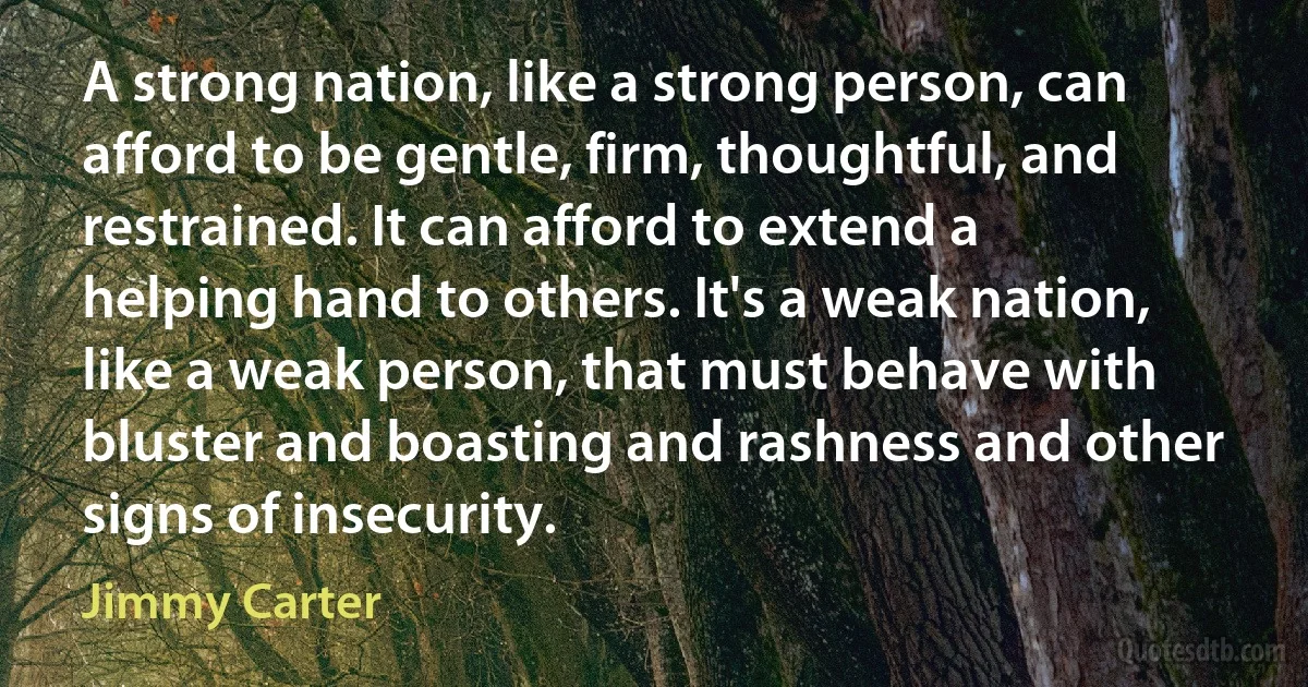 A strong nation, like a strong person, can afford to be gentle, firm, thoughtful, and restrained. It can afford to extend a helping hand to others. It's a weak nation, like a weak person, that must behave with bluster and boasting and rashness and other signs of insecurity. (Jimmy Carter)