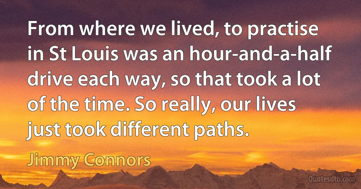 From where we lived, to practise in St Louis was an hour-and-a-half drive each way, so that took a lot of the time. So really, our lives just took different paths. (Jimmy Connors)