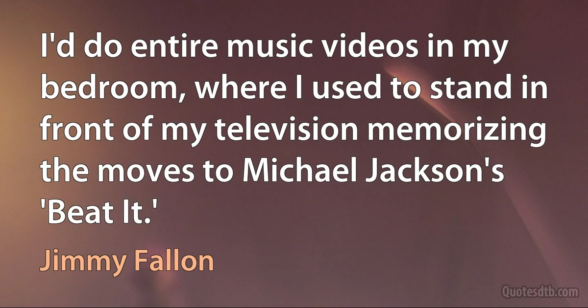 I'd do entire music videos in my bedroom, where I used to stand in front of my television memorizing the moves to Michael Jackson's 'Beat It.' (Jimmy Fallon)