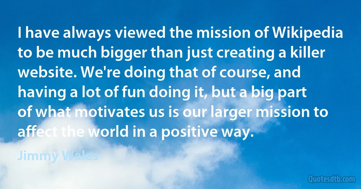 I have always viewed the mission of Wikipedia to be much bigger than just creating a killer website. We're doing that of course, and having a lot of fun doing it, but a big part of what motivates us is our larger mission to affect the world in a positive way. (Jimmy Wales)