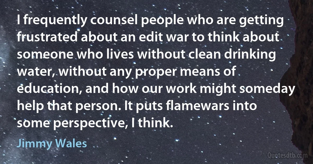 I frequently counsel people who are getting frustrated about an edit war to think about someone who lives without clean drinking water, without any proper means of education, and how our work might someday help that person. It puts flamewars into some perspective, I think. (Jimmy Wales)