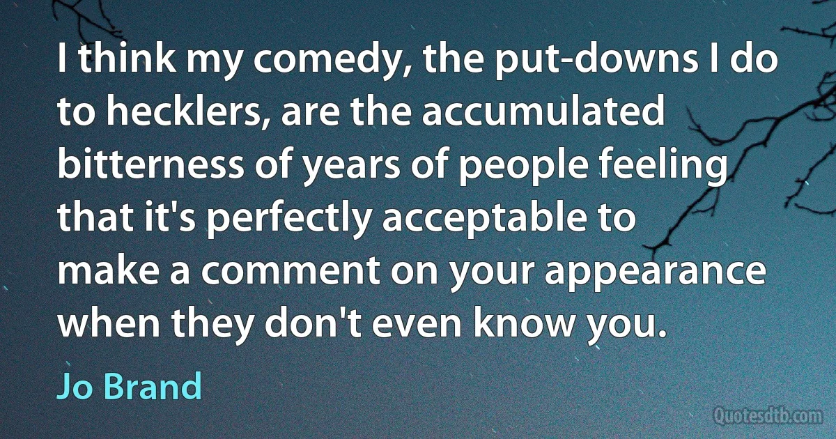 I think my comedy, the put-downs I do to hecklers, are the accumulated bitterness of years of people feeling that it's perfectly acceptable to make a comment on your appearance when they don't even know you. (Jo Brand)