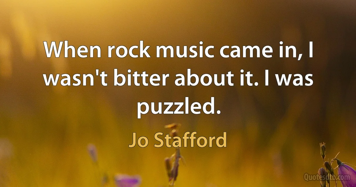 When rock music came in, I wasn't bitter about it. I was puzzled. (Jo Stafford)