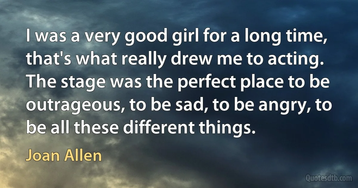 I was a very good girl for a long time, that's what really drew me to acting. The stage was the perfect place to be outrageous, to be sad, to be angry, to be all these different things. (Joan Allen)