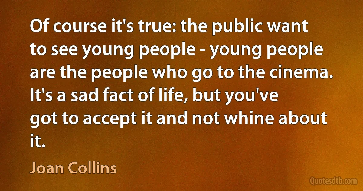 Of course it's true: the public want to see young people - young people are the people who go to the cinema. It's a sad fact of life, but you've got to accept it and not whine about it. (Joan Collins)